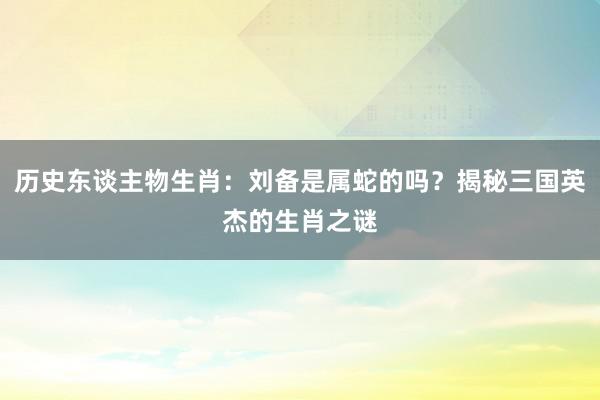 历史东谈主物生肖：刘备是属蛇的吗？揭秘三国英杰的生肖之谜